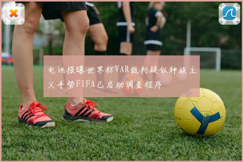 电讯报曝世界杯VAR裁判疑似种族主义手势FIFA已启动调查程序