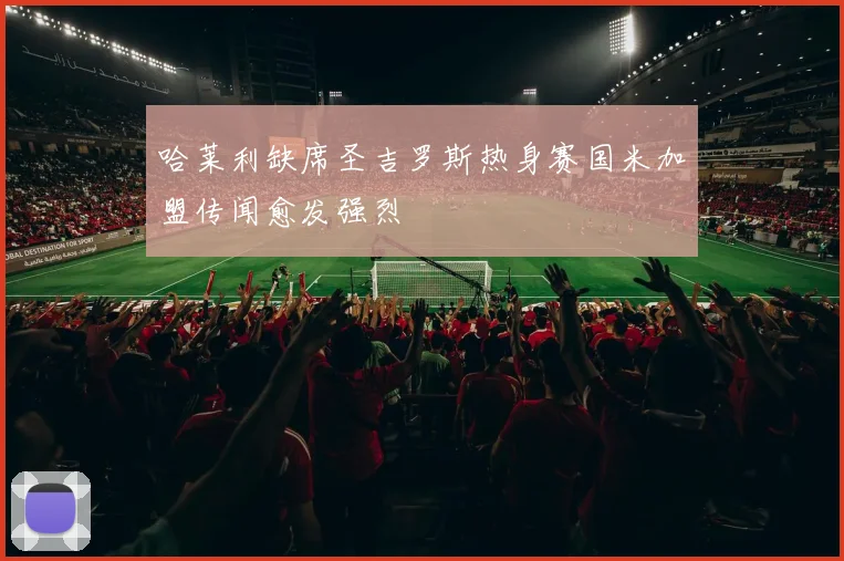 哈莱利缺席圣吉罗斯热身赛国米加盟传闻愈发强烈