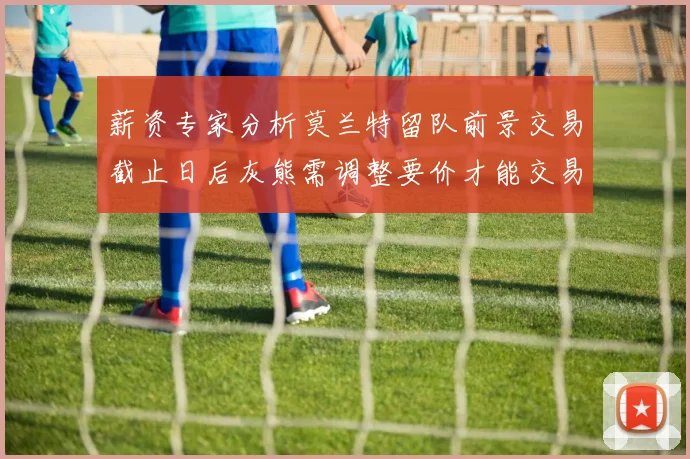 薪资专家分析莫兰特留队前景交易截止日后灰熊需调整要价才能交易