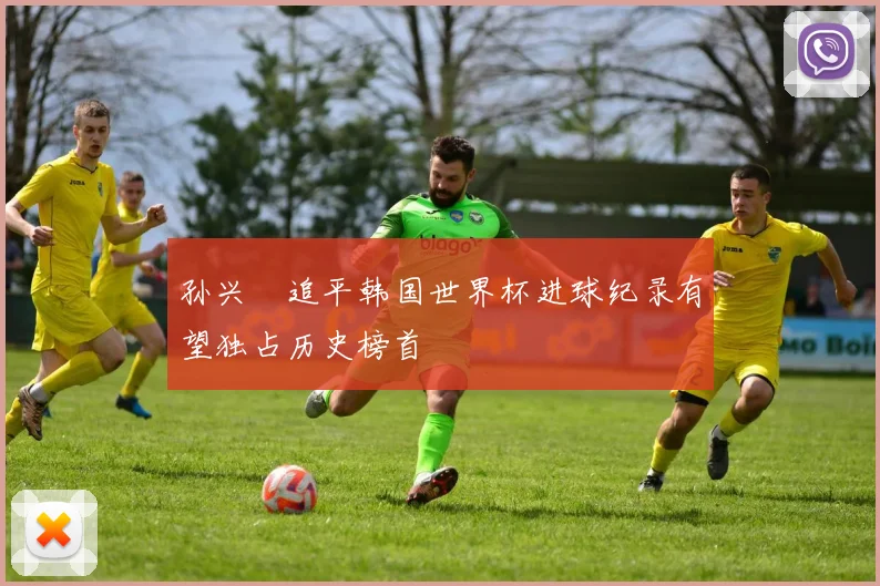 孙兴慜追平韩国世界杯进球纪录有望独占历史榜首