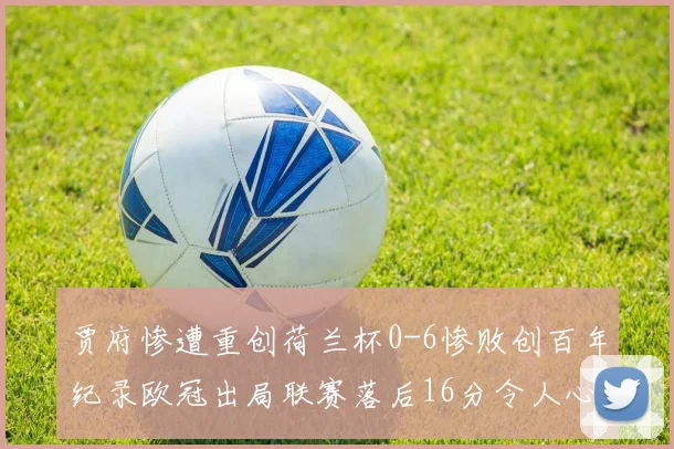 贾府惨遭重创荷兰杯0-6惨败创百年纪录欧冠出局联赛落后16分令人心痛