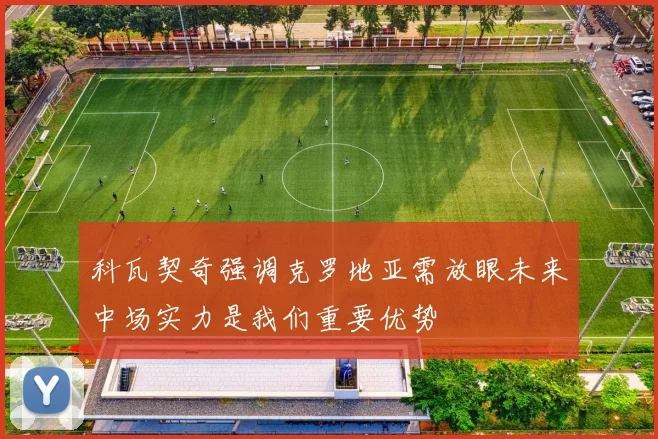 科瓦契奇强调克罗地亚需放眼未来中场实力是我们重要优势
