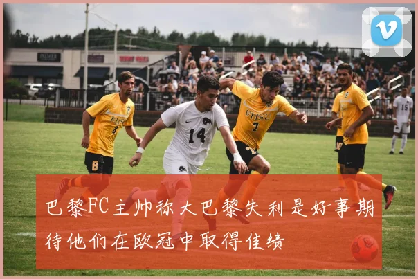 巴黎FC主帅称大巴黎失利是好事期待他们在欧冠中取得佳绩