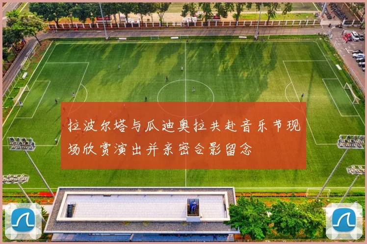 拉波尔塔与瓜迪奥拉共赴音乐节现场欣赏演出并亲密合影留念