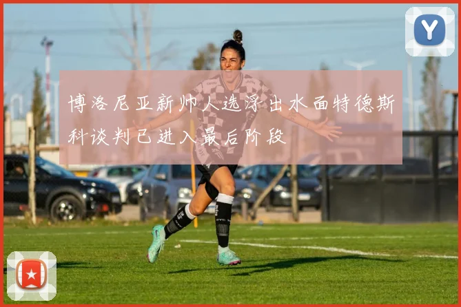 博洛尼亚新帅人选浮出水面特德斯科谈判已进入最后阶段