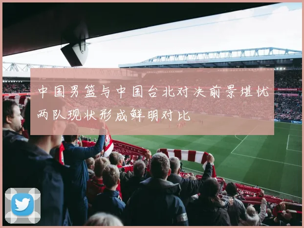 中国男篮与中国台北对决前景堪忧两队现状形成鲜明对比