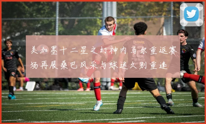 美加墨十二星之幻神内马尔重返赛场再展桑巴风采与球迷久别重逢