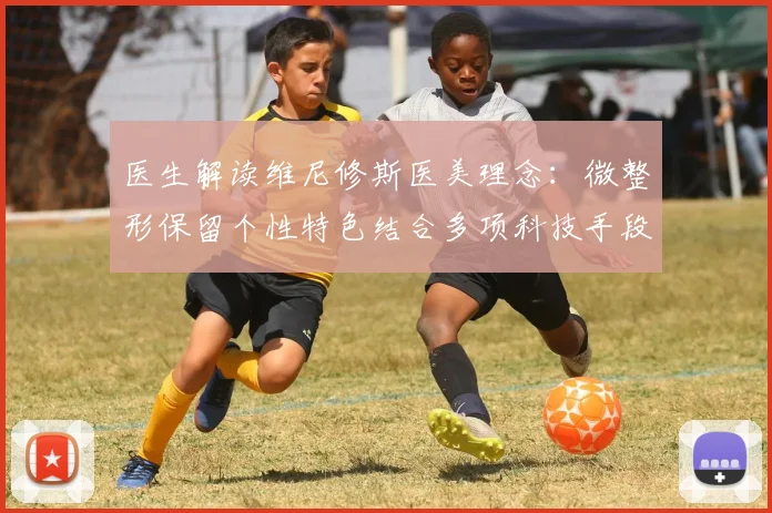 医生解读维尼修斯医美理念：微整形保留个性特色结合多项科技手段