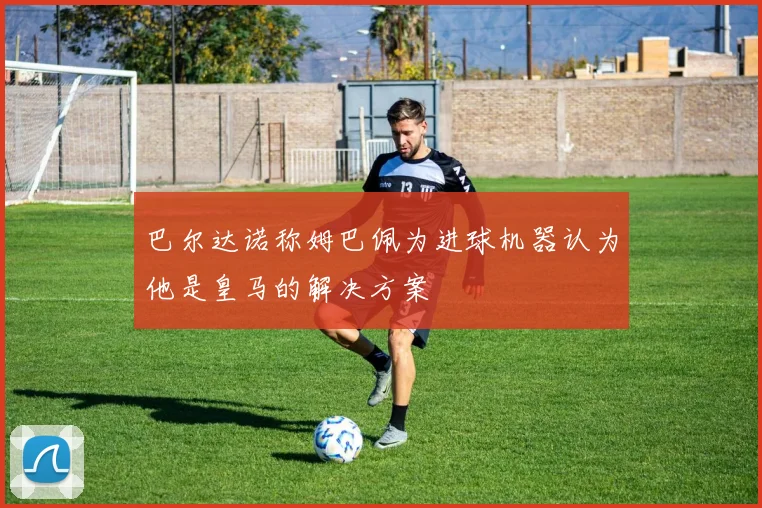 巴尔达诺称姆巴佩为进球机器认为他是皇马的解决方案