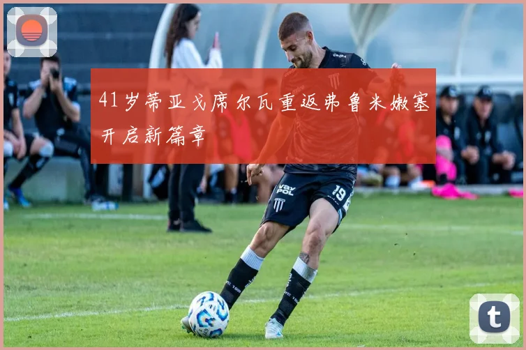 41岁蒂亚戈席尔瓦重返弗鲁米嫩塞开启新篇章