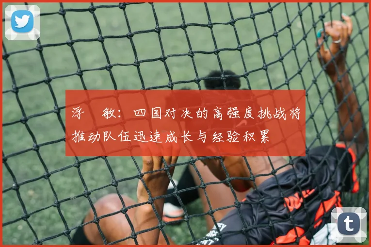 浮嶋敏：四国对决的高强度挑战将推动队伍迅速成长与经验积累