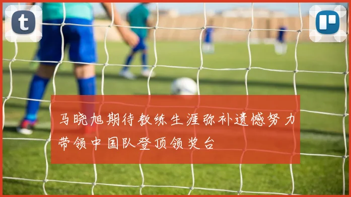 马晓旭期待教练生涯弥补遗憾努力带领中国队登顶领奖台