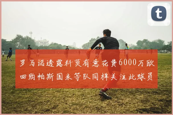 罗马诺透露科莫有意花费6000万欧回购帕斯国米等队同样关注此球员