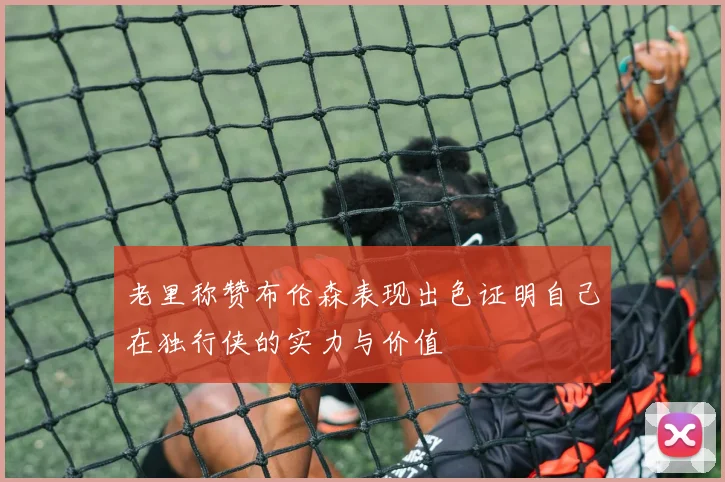 老里称赞布伦森表现出色证明自己在独行侠的实力与价值