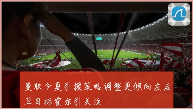 曼联今夏引援策略调整更倾向左后卫目标霍尔引关注