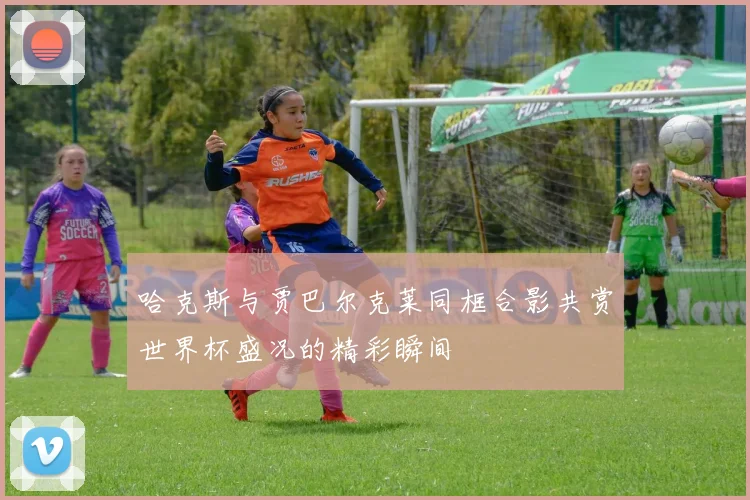 哈克斯与贾巴尔克莱同框合影共赏世界杯盛况的精彩瞬间