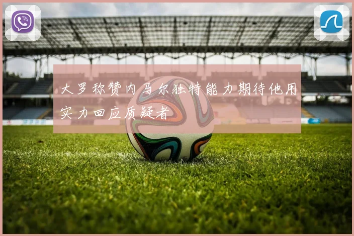 大罗称赞内马尔独特能力期待他用实力回应质疑者
