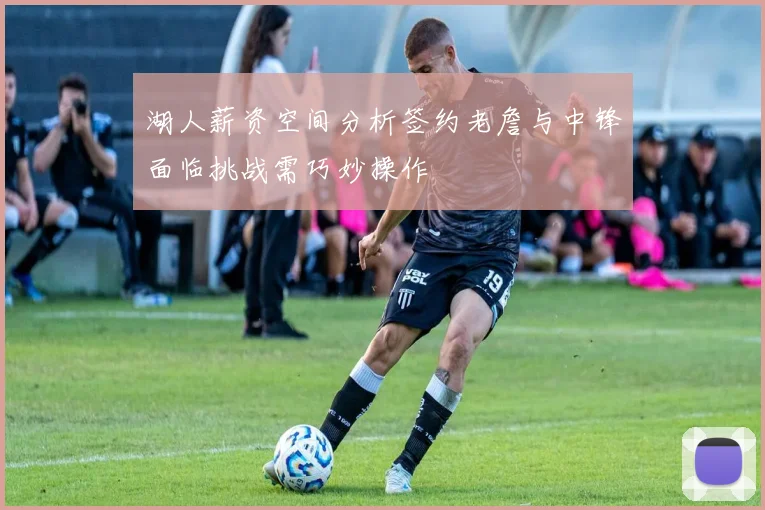 湖人薪资空间分析签约老詹与中锋面临挑战需巧妙操作
