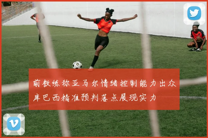 前教练称亚马尔情绪控制能力出众库巴西精准预判落点展现实力