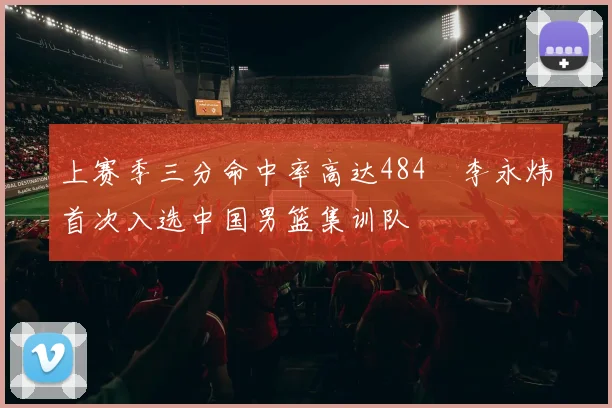 上赛季三分命中率高达484偰李永炜首次入选中国男篮集训队