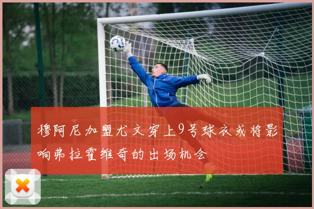 穆阿尼加盟尤文穿上9号球衣或将影响弗拉霍维奇的出场机会