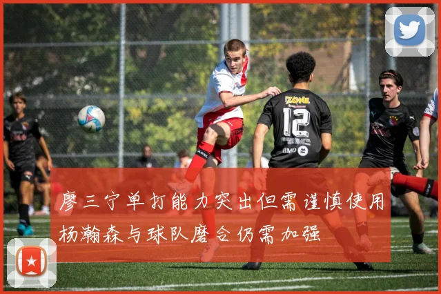 廖三宁单打能力突出但需谨慎使用杨瀚森与球队磨合仍需加强