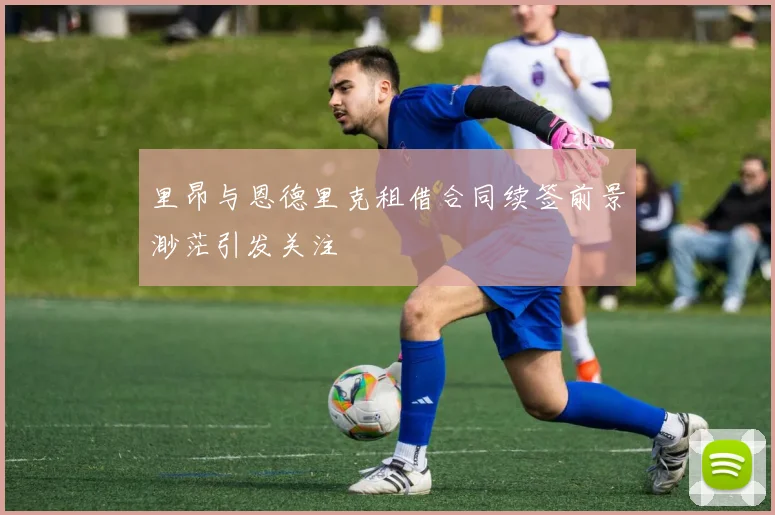 里昂与恩德里克租借合同续签前景渺茫引发关注