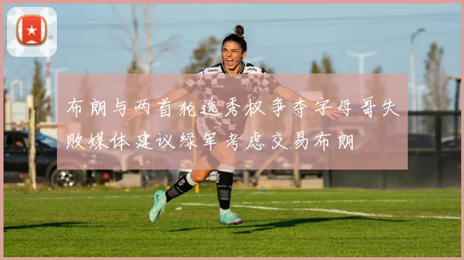 布朗与两首轮选秀权争夺字母哥失败媒体建议绿军考虑交易布朗
