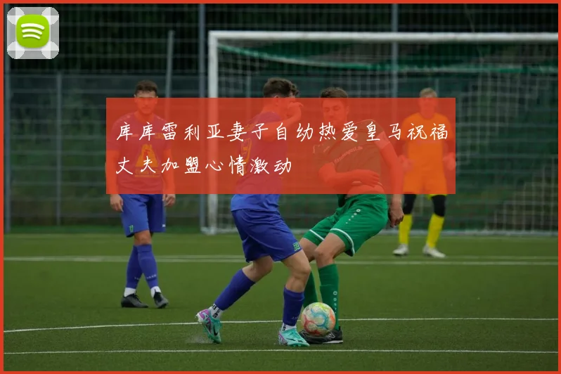库库雷利亚妻子自幼热爱皇马祝福丈夫加盟心情激动