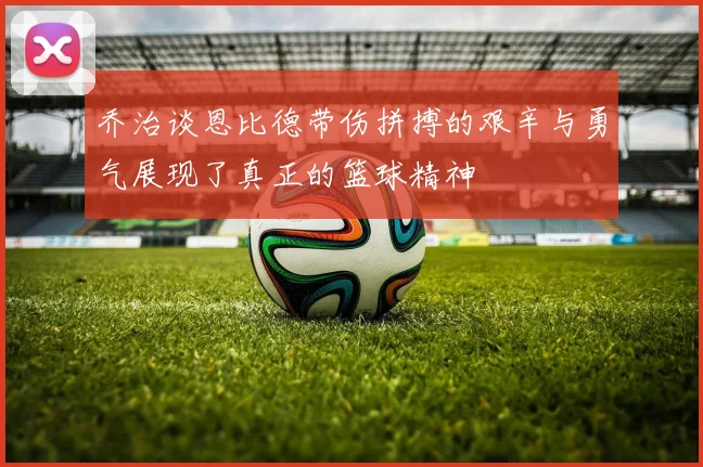 乔治谈恩比德带伤拼搏的艰辛与勇气展现了真正的篮球精神