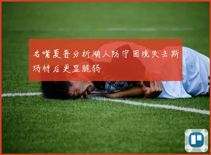 名嘴夏普分析湖人防守困境失去斯玛特后更显脆弱