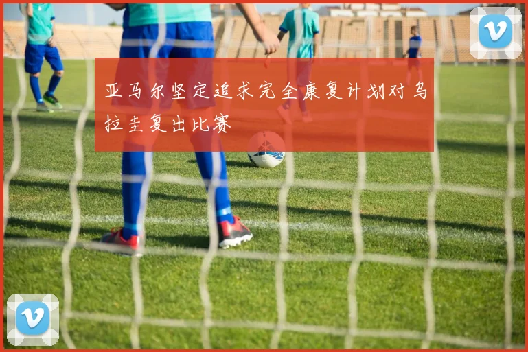 亚马尔坚定追求完全康复计划对乌拉圭复出比赛