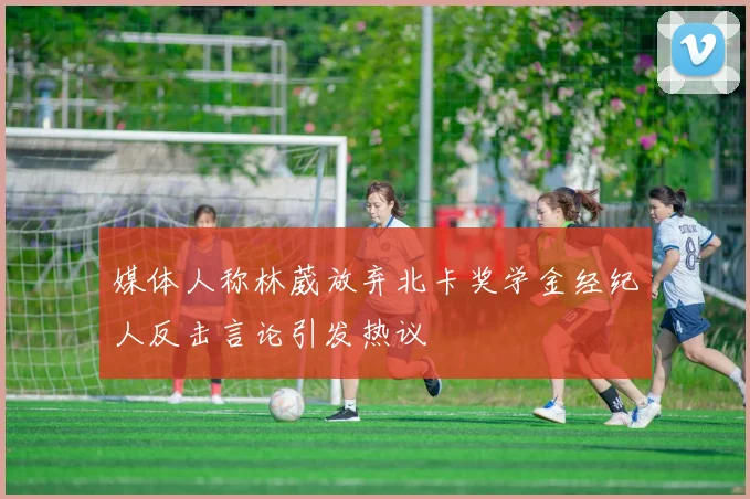 媒体人称林葳放弃北卡奖学金经纪人反击言论引发热议