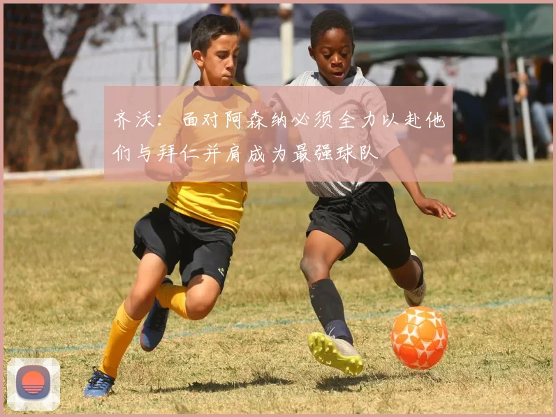 齐沃：面对阿森纳必须全力以赴他们与拜仁并肩成为最强球队