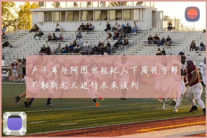 卢卡库与阿图尔经纪人下周将与那不勒斯尤文进行未来谈判