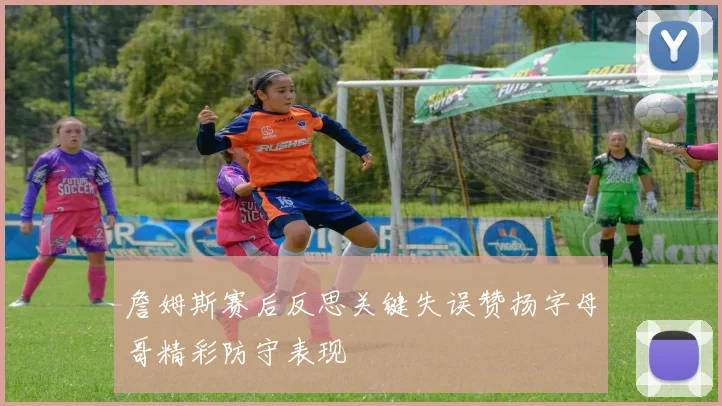 詹姆斯赛后反思关键失误赞扬字母哥精彩防守表现