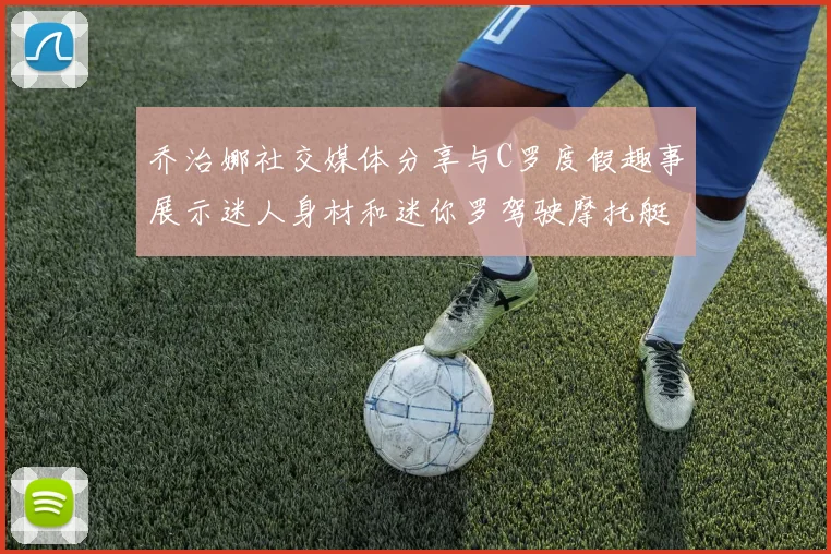 乔治娜社交媒体分享与C罗度假趣事展示迷人身材和迷你罗驾驶摩托艇的欢乐时光