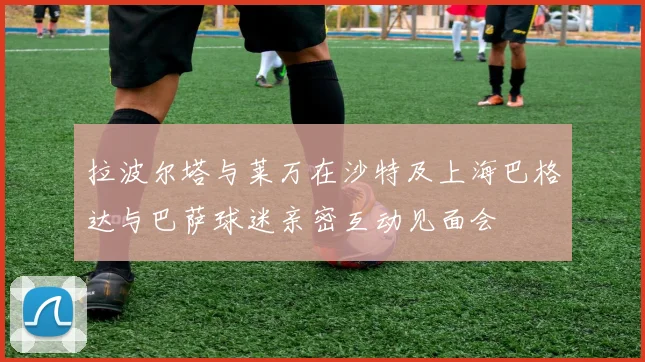 拉波尔塔与莱万在沙特及上海巴格达与巴萨球迷亲密互动见面会