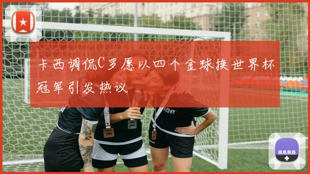 卡西调侃C罗愿以四个金球换世界杯冠军引发热议