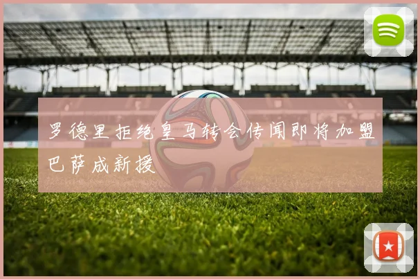 罗德里拒绝皇马转会传闻即将加盟巴萨成新援