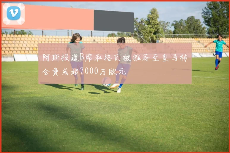 阿斯报道B席和格瓦被推荐至皇马转会费或超7000万欧元